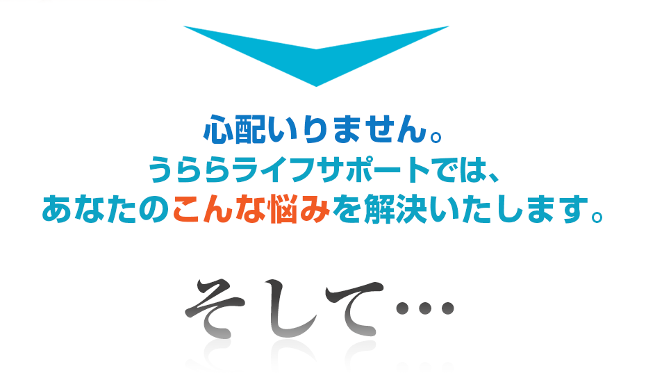 心配いりません。うららライフサポートでは、あなたのこんな悩みを解決いたします。そして・・・