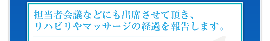 担当者会議などにも出席させて頂き、リハビリやマッサージの経過を報告します。