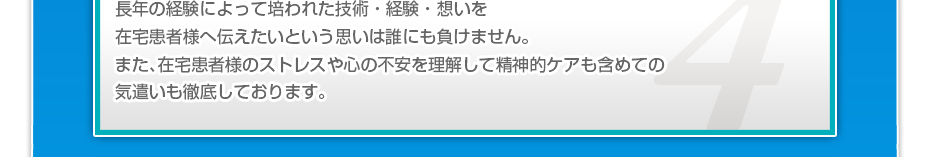 長年の経験によって培われた技術・経験・想いを在宅患者様へ伝えたいという思いは誰にも負けません。また、在宅患者様のストレスや心の不安を理解して精神的ケアも含めての気遣いも徹底しております。