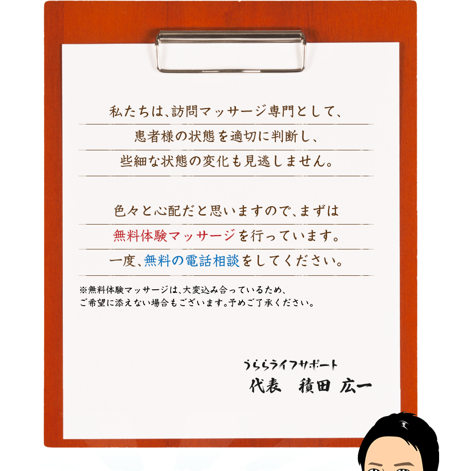 私たちは、訪問マッサージ専門として、患者様の状態を適切に判断し、些細な状態の変化も見逃しません。色々と心配だと思いますので、まずは無料体験マッサージを行っています。一度、無料の電話相談をしてください。